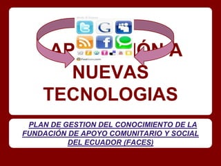 APLICACIÓN A
       NUEVAS
    TECNOLOGIAS
 PLAN DE GESTION DEL CONOCIMIENTO DE LA
FUNDACIÓN DE APOYO COMUNITARIO Y SOCIAL
          DEL ECUADOR (FACES)
 