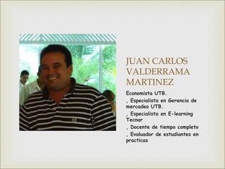 JUAN CARLOS
VALDERRAMA
MARTINEZ
Economista UTB.
, Especialista en Gerencia de
mercadeo UTB.
, Especialista en E-learning
Tecnar
, Docente de tiempo completo
, Evaluador de estudiantes en
practicas

 