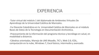 EXPERIENCIA
-Tutor virtual del módulo 1 del diplomado de Ambientes Virtuales De
Aprendizaje de la Universidad Católica de Manizales.
-Fui Docente Catedrático en la Universidad Católica de Manizales en el módulo
Bases de Datos de la Tecnología en Documentación Archivística.
-Procesamiento de la información del programa técnico y tecnólogo en salud, en
modalidad a distancia.
-Cátedras orientadas, Manejo de LMS Moodle, TIC’s, Web 2.0, ICDL,
computación en la nube, Windows 7, Excel básico, intermedio y avanzado.
 