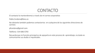 CONTACTO
El contacto lo mantendremos a través de mi correo corporativo
Pablo.Cardona@bios.co
No obstante también podemos contactarnos en cualquiera de las siguientes direcciones de
correos:
pfcardona@gmail.com
Teléfono: 314-686-5792
Recuerda que mi función principal es de apoyarlo en este proceso de aprendizaje, no dude en
comunicarme sus dudas e inquietudes.
 