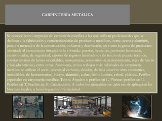 CARPINTERÍA METÁLICA
Se conoce como empresas de carpintería metálica a las que utilizan profesionales que se
dedican a la fabricación y comercialización de productos metálicos, como acero y aluminio,
para los mercados de la construcción, industria y decoración, así como la gama de productos
orientada al cerramiento integral de la vivienda: puertas, ventanas, persianas laminadas,
extrusionadas, de seguridad, cajones de registro laminados, y de rotura de puente térmico,
contraventanas de lamas orientables, mosquiteras, accesorios de accionamiento, rejas de hierro
y forjado artístico, entre otros. Asimismo, en los trabajos más habituales de carpintería
metálica se utilizan el acero (aceros al carbono, aleados, de baja aleación ultra-resistentes,
inoxidables, de herramientas), hierro, aluminio, cobre, latón, bronce, cristal, plástico. Perfiles
especiales en carpintería metálica: Tubos. Ángulos o perfiles en L. Pletinas-perfiles en U.
Perfiles en T. Perfiles en H. Cuadradillos. A todos los materiales les debe ser de aplicación las
Normas locales, u homologación internacional.
 