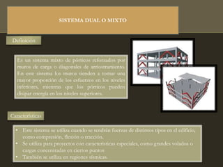 SISTEMA DUAL O MIXTO
Definición
Es un sistema mixto de pórticos reforzados por
muros de carga o diagonales de arriostramiento.
En este sistema los muros tienden a tomar una
mayor proporción de los esfuerzos en los niveles
inferiores, mientras que los pórticos pueden
disipar energía en los niveles superiores.
Características
• Este sistema se utiliza cuando se tendrán fuerzas de distintos tipos en el edificio,
como compresión, flexión o tracción.
• Se utiliza para proyectos con características especiales, como grandes volados o
cargas concentradas en ciertos puntos
• También se utiliza en regiones sísmicas.
 