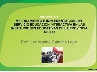 PROYECTO:
   MEJORAMIENTO E IMPLEMENTACION DEL
  SERVICIO EDUCACIÓN INTERACTIVA EN LAS
INSTITUCIONES EDUCATIVAS DE LA PROVINCIA
                 DE ILO


     Prof. Luz Marina Cahuina Lope
 