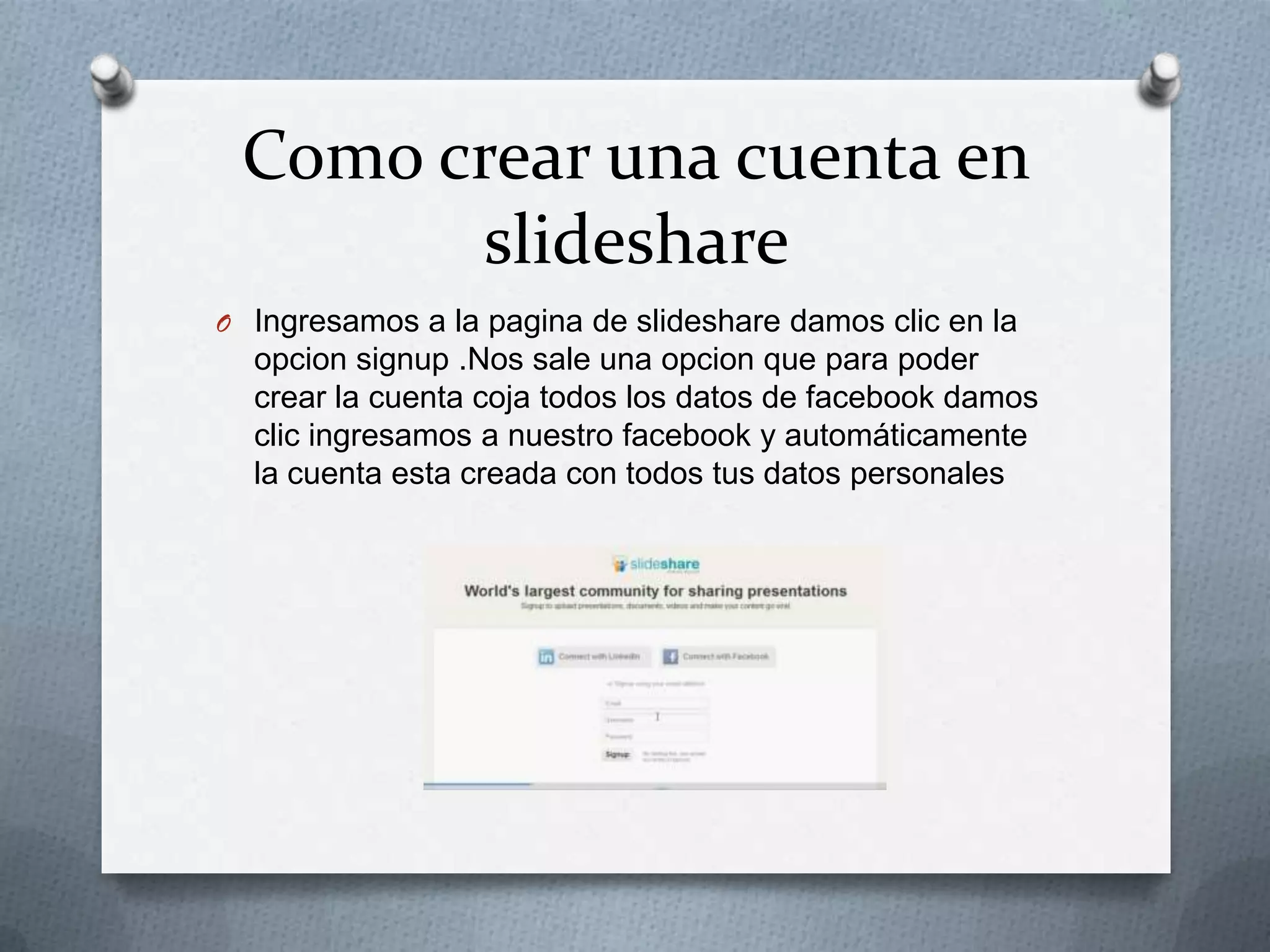 Como crear una cuenta en
slideshare
O Ingresamos a la pagina de slideshare damos clic en la
opcion signup .Nos sale una opcion que para poder
crear la cuenta coja todos los datos de facebook damos
clic ingresamos a nuestro facebook y automáticamente
la cuenta esta creada con todos tus datos personales
 