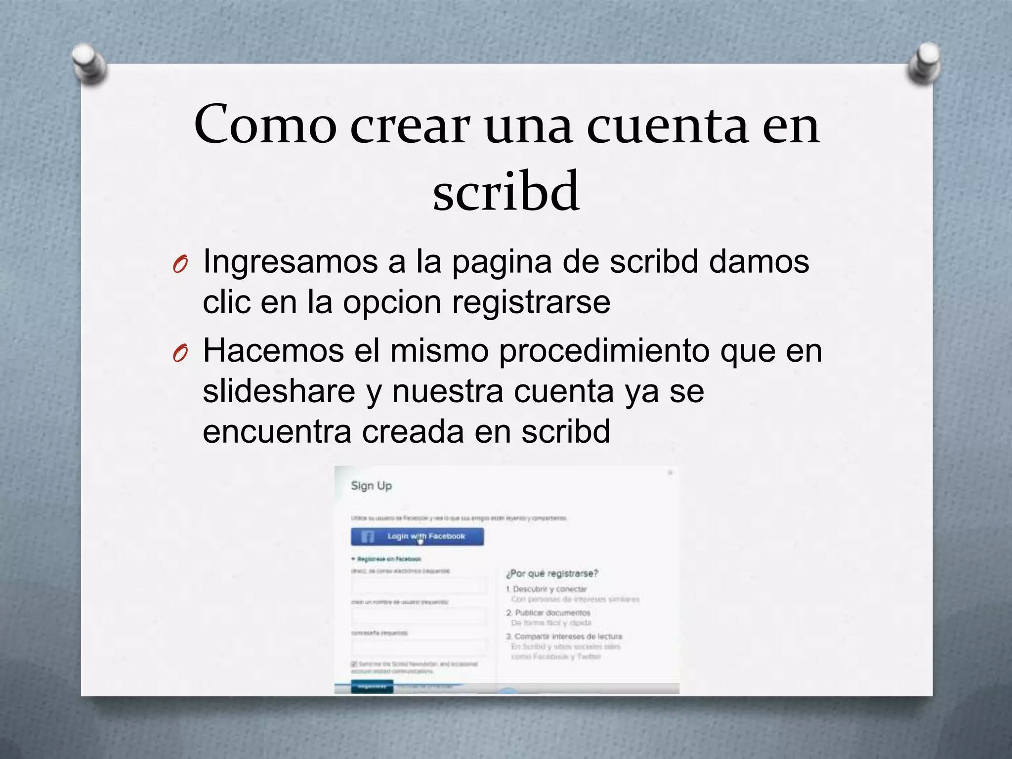 Como crear una cuenta en
scribd
O Ingresamos a la pagina de scribd damos
clic en la opcion registrarse
O Hacemos el mismo procedimiento que en
slideshare y nuestra cuenta ya se
encuentra creada en scribd
 