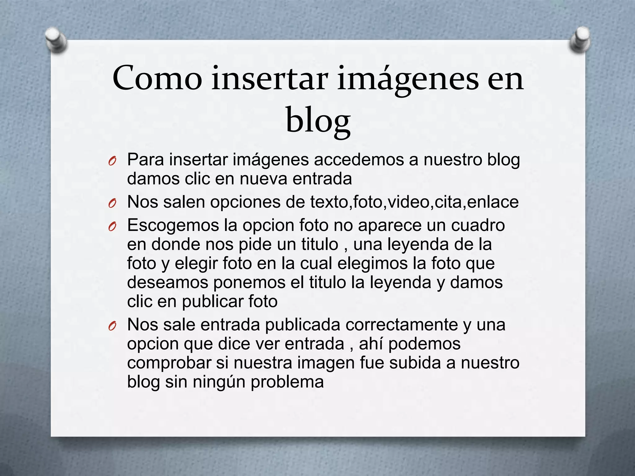 Como insertar imágenes en
blog
O Para insertar imágenes accedemos a nuestro blog
damos clic en nueva entrada
O Nos salen opciones de texto,foto,video,cita,enlace
O Escogemos la opcion foto no aparece un cuadro
en donde nos pide un titulo , una leyenda de la
foto y elegir foto en la cual elegimos la foto que
deseamos ponemos el titulo la leyenda y damos
clic en publicar foto
O Nos sale entrada publicada correctamente y una
opcion que dice ver entrada , ahí podemos
comprobar si nuestra imagen fue subida a nuestro
blog sin ningún problema
 