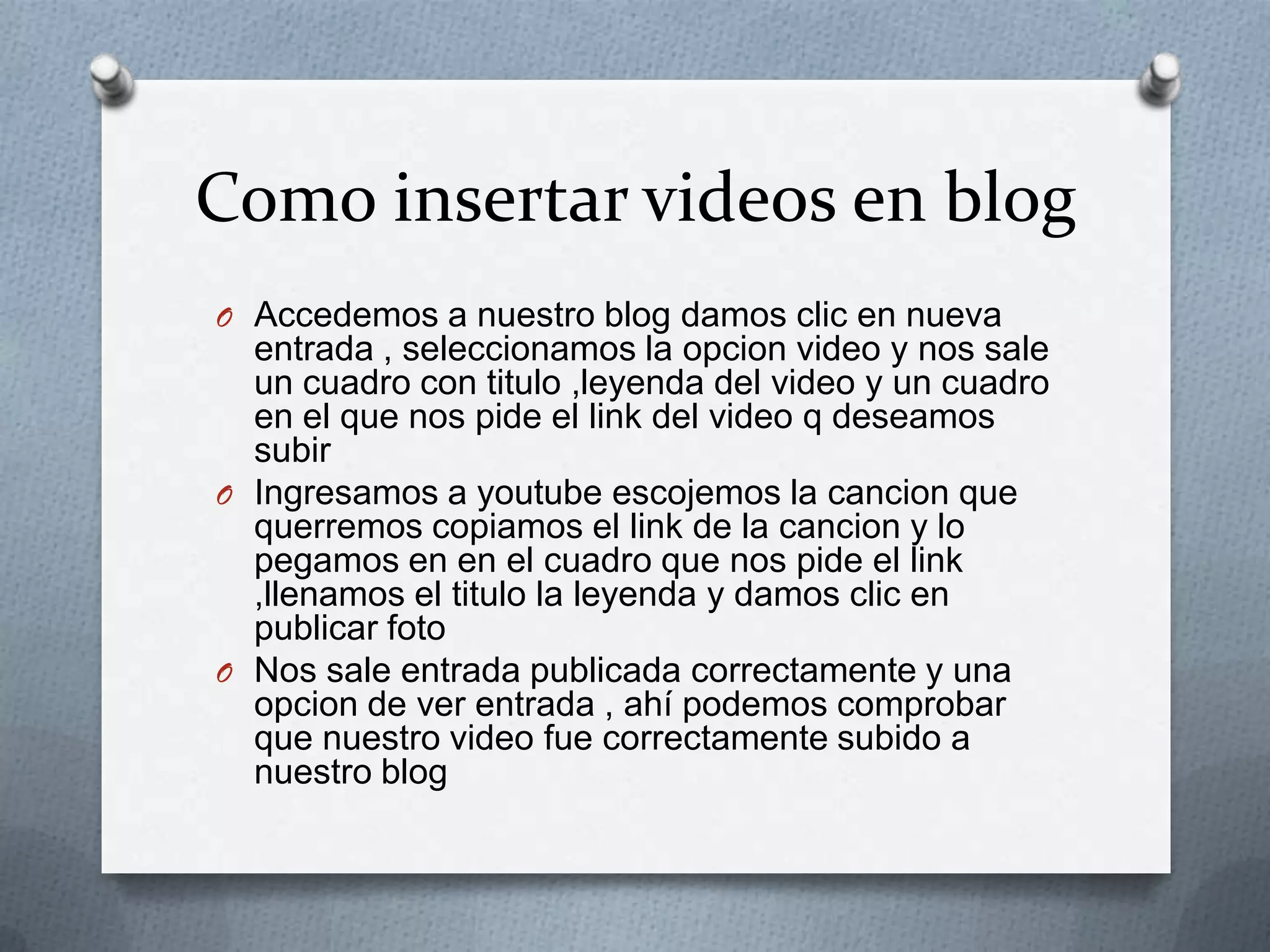 Como insertar videos en blog
O Accedemos a nuestro blog damos clic en nueva
entrada , seleccionamos la opcion video y nos sale
un cuadro con titulo ,leyenda del video y un cuadro
en el que nos pide el link del video q deseamos
subir
O Ingresamos a youtube escojemos la cancion que
querremos copiamos el link de la cancion y lo
pegamos en en el cuadro que nos pide el link
,llenamos el titulo la leyenda y damos clic en
publicar foto
O Nos sale entrada publicada correctamente y una
opcion de ver entrada , ahí podemos comprobar
que nuestro video fue correctamente subido a
nuestro blog
 