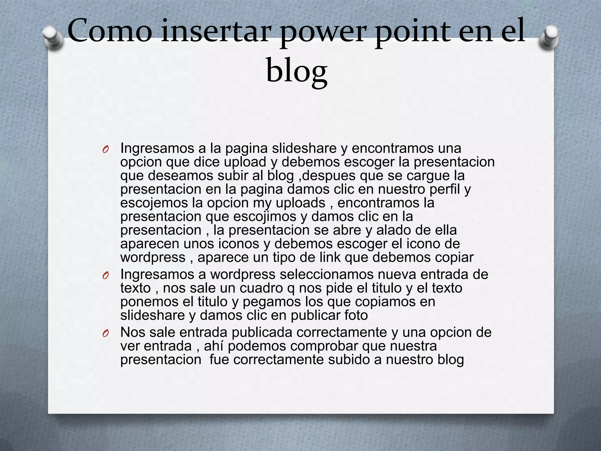 Como insertar power point en el
blog
O Ingresamos a la pagina slideshare y encontramos una
opcion que dice upload y debemos escoger la presentacion
que deseamos subir al blog ,despues que se cargue la
presentacion en la pagina damos clic en nuestro perfil y
escojemos la opcion my uploads , encontramos la
presentacion que escojimos y damos clic en la
presentacion , la presentacion se abre y alado de ella
aparecen unos iconos y debemos escoger el icono de
wordpress , aparece un tipo de link que debemos copiar
O Ingresamos a wordpress seleccionamos nueva entrada de
texto , nos sale un cuadro q nos pide el titulo y el texto
ponemos el titulo y pegamos los que copiamos en
slideshare y damos clic en publicar foto
O Nos sale entrada publicada correctamente y una opcion de
ver entrada , ahí podemos comprobar que nuestra
presentacion fue correctamente subido a nuestro blog
 