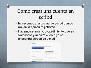 Como crear una cuenta en
scribd
O Ingresamos a la pagina de scribd damos
clic en la opcion registrarse
O Hacemos el mismo procedimiento que en
slideshare y nuestra cuenta ya se
encuentra creada en scribd
 