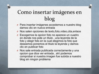 Como insertar imágenes en
blog
O Para insertar imágenes accedemos a nuestro blog
damos clic en nueva entrada
O Nos salen opciones de texto,foto,video,cita,enlace
O Escogemos la opcion foto no aparece un cuadro
en donde nos pide un titulo , una leyenda de la
foto y elegir foto en la cual elegimos la foto que
deseamos ponemos el titulo la leyenda y damos
clic en publicar foto
O Nos sale entrada publicada correctamente y una
opcion que dice ver entrada , ahí podemos
comprobar si nuestra imagen fue subida a nuestro
blog sin ningún problema
 