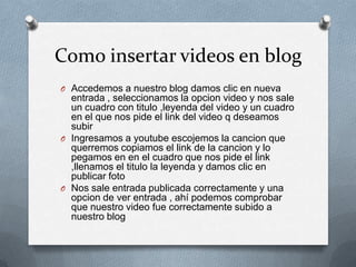Como insertar videos en blog
O Accedemos a nuestro blog damos clic en nueva
entrada , seleccionamos la opcion video y nos sale
un cuadro con titulo ,leyenda del video y un cuadro
en el que nos pide el link del video q deseamos
subir
O Ingresamos a youtube escojemos la cancion que
querremos copiamos el link de la cancion y lo
pegamos en en el cuadro que nos pide el link
,llenamos el titulo la leyenda y damos clic en
publicar foto
O Nos sale entrada publicada correctamente y una
opcion de ver entrada , ahí podemos comprobar
que nuestro video fue correctamente subido a
nuestro blog
 