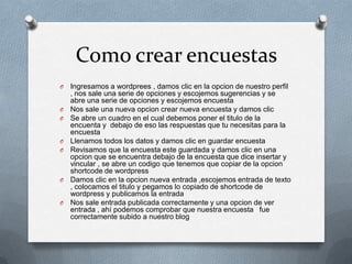 Como crear encuestas
O Ingresamos a wordprees , damos clic en la opcion de nuestro perfil
, nos sale una serie de opciones y escojemos sugerencias y se
abre una serie de opciones y escojemos encuesta
O Nos sale una nueva opcion crear nueva encuesta y damos clic
O Se abre un cuadro en el cual debemos poner el titulo de la
encuenta y debajo de eso las respuestas que tu necesitas para la
encuesta
O Llenamos todos los datos y damos clic en guardar encuesta
O Revisamos que la encuesta este guardada y damos clic en una
opcion que se encuentra debajo de la encuesta que dice insertar y
vincular , se abre un codigo que tenemos que copiar de la opcion
shortcode de wordpress
O Damos clic en la opcion nueva entrada ,escojemos entrada de texto
, colocamos el titulo y pegamos lo copiado de shortcode de
wordpress y publicamos la entrada
O Nos sale entrada publicada correctamente y una opcion de ver
entrada , ahí podemos comprobar que nuestra encuesta fue
correctamente subido a nuestro blog
 