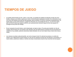 TIEMPOS DE JUEGO
 Un partido está formado por tres, cuatro o cinco sets. Los partidos de voleibol se disputan al mejor de cinco
tandas o bloques que reciben, igual que en tenis, la denominación anglosajona de sets. En el momento en que
uno de los dos equipos acumula tres sets ganados, gana el partido y se da por concluido el enfrentamiento. Un
equipo gana un set cuando alcanza o supera los 25 puntos con una ventaja de dos (i.e.: con 25-23 se gana,
pero con 25-24 habría que esperar al 26-24 y así sucesivamente mientras ninguno de los dos equipos no
consiga los dos puntos de ventaja).
 De ser necesario el quinto tiempo, set de desempate, se baja la meta a 15 puntos pero también con dos de
ventaja. Este set tiene así una duración más reducida, pero de todas formas, la duración de los encuentros de
voleibol es muy variable, pudiendo extenderse desde alrededor de una hora hasta incluso más de dos horas y
media.
 Los campos se sortean antes del partido, así como el saque inicial. En cada set se produce un cambio de
campo y se va alternando el primer saque. En caso de ser necesario el quinto set, set decisivo, se procede a un
nuevo sorteo y además se realiza un cambio de campo al alcanzarse el punto 8 por el primero de los equipos.
 