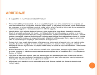 ARBITRAJE
 El equipo arbitral en un partido de voleibol está formado por:
 Primer árbitro: árbitro principal, sentado o de pie en una plataforma junto a uno de los postes, frente a los banquillos, con
visión elevada sobre la red (50 cm). Es el árbitro que dirige el partido, ya que indica el inicio de cada jugada, señala y decide
qué equipo gana un punto y qué falta se comete, si entra el balón o va fuera. También es el único que tiene la capacidad de
mostrar tarjetas a jugadores o técnicos e indica también el final de la jugada.
 Segundo árbitro: árbitro asistente, situado de pie junto al poste opuesto al del primer árbitro, entre los dos banquillos y
delante de la mesa de anotadores. Está situado a nivel del suelo. Controla las incidencias que se producen en las zonas
exteriores del campo (anotadores, banquillos, castigo, calentamientos), las interrupciones o tiempos de descanso y el estado
del suelo y los balones. Durante el juego comprueba la posición de los jugadores según las rotaciones, controla los cambios
de jugadores y señala los toques de red, penetraciones por debajo de la red, bloqueos por líbero o zagueros, así como las
faltas de posición del equipo receptor y la faltas de rotación del equipo sacador.
 Anotador: en la mesa, situado al lado opuesto, enfrente del primer árbitro, detrás del segundo árbitro y en medio de los dos
banquillos. Es el árbitro encargado de anotar los puntos, los cambios y las rotaciones de los dos equipos, siendo él el
encargado de indicar al segundo árbitro si un equipo comete un error en el orden de saque o de los cambios o interrupciones
improcedentes.
 Anotador Asistente: en la mesa, situado al lado del anotador, frente al primer árbitro, detrás del segundo árbitro y en medio
de los dos banquillos. Es el árbitro encargado de anotar electrónicamente el acta en competición de la CEV (Confederación
Europea de Voleibol).
 2 ó 4 jueces de línea: en las esquinas; si son sólo dos en diagonal, a la derecha de cada árbitro. Su función es indicar al
arbitro principal si el balón cae dentro o fuera del campo, también controla que el balón pase por el lugar correspondiente y
asiste al primer árbitro en los roces de los jugadores con el balón.
 Aunque cada árbitro realiza una función determinada, es el primer árbitro el que tiene todo el poder de decisión sobre
cualquier jugada.
 
