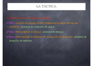 LA TÁCTICA.
En voleibol se dan tres fases en el juego:
1ª Fase. Cuando un equipo recibe o recepciona el saque del equipo
contrario. Sistema de recepción de saque.
2ª Fase. Para preparar el ataque. Sistema de ataque.
3ª Fase. Para realizar la defensa del ataque de los oponentes. Sistema de
recepción de defensa.
 