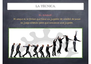 LA TÉCNICA.
EL SAQUE. 
El saque es la forma que tiene un jugador de voleibol de poner
en juego elbalón para que comience una jugada.
 