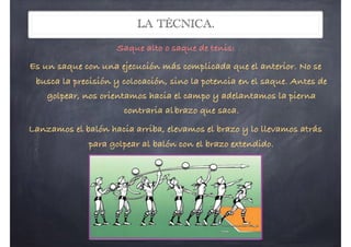 LA TÉCNICA.
Saque alto o saque de tenis:
Es un saque con una ejecución más complicada que el anterior. No se
busca la precisión y colocación, sino la potencia en el saque. Antes de
golpear, nos orientamos hacia el campo y adelantamos la pierna
contraria albrazo que saca.
Lanzamos el balón hacia arriba, elevamos el brazo y lo llevamos atrás
para golpear al balón con el brazo extendido.
 