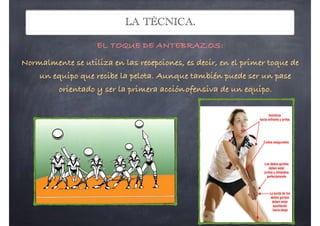 LA TÉCNICA.
EL TOQUE DE ANTEBRAZOS:
Normalmente se utiliza en las recepciones, es decir, en el primer toque de
un equipo que recibe la pelota. Aunque también puede ser un pase
orientado y ser la primera acciónofensiva de un equipo.Proyectosef.wordpress.com Andrés Mateo Martínez! EF
El Golpeo: El balón se dirige con los
hombros, y el movimiento va acompañado con
una extensión de la pierna. El balón es golpeado
con el antebrazo
Posición básica antes de golpear: Nos
colocamos orientados hacia donde queremos
enviar el balón. Los antebrazos se colocan lo
más juntos posible (con los codos juntos)
para ofrecer una superficie de contacto
amplia. Los brazos forman 90º con el tronco y
45º con el suelo. La colocación de las manos
es fundamental: se cruzan las palmas,
colocando el dorso de una mano sobre la
palma de la otra y se unen los pulgares
bol
de tenis: Es un saque con una ejecución más
No se busca la
precisión y
colocación, sino la
potencia en el saque.
Antes de golpear, nos
orientamos hacia el
campo y adelantamos
la pierna contraria al
brazo que saca.
ba, elevamos el brazo y lo llevamos atrás para
xtendido
OS:
a en las
el primer
recibe la
de ser un
era acción
 