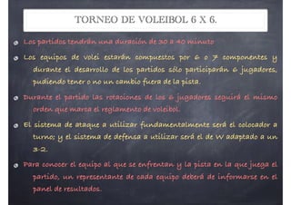 TORNEO DE VOLEIBOL 6 X 6.
Los partidos tendrán una duración de 30 a 40 minuto
Los equipos de volei estarán compuestos por 6 o 7 componentes y
durante el desarrollo de los partidos sólo participarán 6 jugadores,
pudiendo tener o no un cambio fuera de la pista.
Durante el partido las rotaciones de los 6 jugadores seguirá el mismo
orden que marca el reglamento de voleibol.
El sistema de ataque a utilizar fundamentalmente será el colocador a
turno; y el sistema de defensa a utilizar será el de W adaptado a un
3-2.
Para conocer el equipo al que se enfrentan y la pista en la que juega el
partido, un representante de cada equipo deberá de informarse en el
panel de resultados.
 