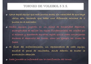TORNEO DE VOLEIBOL 5 X 5.
Gana aquel equipo que más puntos anote, sin necesidad de que haya
varios sets, teniendo que haber una diferencia mínima de 2
puntos en el marcador.
Ambos equipos jugarán en un clima de honestidad deportiva,
encargándose de aplicar las reglas fundamentales del voleibol por
sí mismos y acordando aquellas reglas que se crean convenientes
durante el desarrollo del torneo, como por ejemplo las líneas de
fuera.
Al final del enfrentamiento, un representante de cada equipo,
acudirá al panel de resultados, donde deberán de anotar la
puntuación obtenida.
Cada jornada se informará con la clasificación del torneo.
 