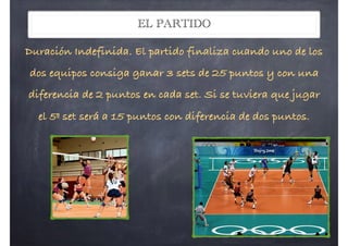 EL PARTIDO
Duración Indefinida. El partido finaliza cuando uno de los
dos equipos consiga ganar 3 sets de 25 puntos y con una
diferencia de 2 puntos en cada set. Si se tuviera que jugar
el 5º set será a 15 puntos con diferencia de dos puntos.
 