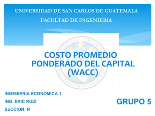 UNIVERSIDAD DE SAN CARLOS DE GUATEMALA
                 FACULTAD DE INGENIERIA




               COSTO PROMEDIO
             PONDERADO DEL CAPITAL
                    (WACC)

INGENIERIA ECONOMICA 1
ING. ERIC RUIZ                            GRUPO 5
SECCION: N
 