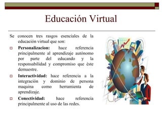 Educación VirtualSe conocen tres rasgos esenciales de la educación virtual que son:Personalizacion: hace referencia principalmente al aprendizaje autónomo por parte del educando y la responsabilidad y compromiso que éste demuestre.  Interactividad: hace referencia a la integración y dominio de persona maquina como herramienta de aprendizaje. Conectividad: hace referencia principalmente al uso de las redes. 