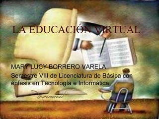 LA EDUCACIÓN VIRTUAL MARY LUCY BORRERO VARELA Semestre VIII de Licenciatura de Básica con énfasis en Tecnología e Informática  