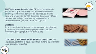 ANFO(Nitrato de Amonio –fuel Oil) es un explosivo de
alta potencia que consiste en una mezcla de nitrato de
amonio y combustible derivado de petróleo. La mezcla
tiene una proporción de 94% de nitrato de amonio y 6% de
petróleo, por su bajo costo es muy empleado en la
pequeña minería. (pacco & carlos, 2021, p. 52).
DINAMITA
Es un explosivo muy potente compuesto por nitroglicerina
y de tierras diatomita y con papel parafinado para el
envoltorio. (jose, Jorge, & Juan, 2013, p. 98)
EXPLOSIVOS ENCARTUCHADOS EN ENVASE PLASTICO: Son
explosivos resistentes al agua ocupado en minería especialmente
para diámetros pequeños.
 