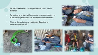 • Se perfora el cebo con un punzón de clavo u otro
material
• Se realiza la unión del fulminante ya ensamblado con
el explosivo perforado que es denominado el cebo.
• El corte de cartucho se realiza en 4 partes, lo
recomendado es a 2.
 