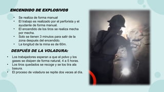 • Se realiza de forma manual
• El trabajo es realizado por el perforista y el
ayudante de forma manual.
• El encendido de los tiros se realiza mecha
por mecha.
• Solo se tienen 3 minutos para salir de la
zona después del encendido.
• La longitud de la mina es de 60m.
• Los trabajadores esperan a que el polvo y los
gases se disipen de forma natural, 4 a 5 horas.
• Los tiros quedados se recoge y se los tira ala
basura.
• El proceso de voladura se repite dos veces al día.
ENCENDIDO DE EXPLOSIVOS
DESPUÉS DE LA VOLADURA:
 