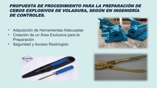 PROPUESTA DE PROCEDIMIENTO PARA LA PREPARACIÓN DE
CEBOS EXPLOSIVOS DE VOLADURA, SEGÚN EN INGENIERÍA
DE CONTROLES.
• Adquisición de Herramientas Adecuadas
• Creación de un Área Exclusiva para la
Preparación
• Seguridad y Acceso Restringido
 
