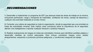 RECOMENDACIONES
1. Desarrollar e implementar un programa de SST que abarque todas las áreas de trabajo en la minería,
incluyendo perforación, carga y transporte de materiales, ventilación de minas, manejo de desechos y
cualquier otra actividad realizada en el sitio minero.
2. Fomentar una cultura de seguridad en toda la organización, donde la seguridad sea una prioridad en
todas las actividades mineras. Esto implica crear conciencia sobre la importancia de la seguridad,
alentar a los trabajadores a reportar cualquier situación o práctica insegura.
3. Realizar evaluaciones de riesgos en todas las actividades mineras para identificar posibles peligros y
desarrollar medidas de control adecuadas. Esto incluye considerar riesgos como caídas,
atrapamientos, exposición a productos químicos peligrosos, y condiciones inseguras de trabajo.
 