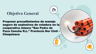 Objetivo General
Proponer procedimientos de manejo
seguro de explosivos de voladura en la
cooperativa minera "San Pedro de
Puca Cancha R.L." Provincia Nor Cinti -
Chuquisaca
 