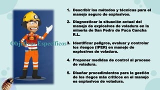 1. Describir los métodos y técnicas para el
manejo seguro de explosivos.
2. Diagnosticar la situación actual del
manejo de explosivos de voladura en la
minería de San Pedro de Puca Cancha
R.L.
3. Identificar peligros, evaluar y controlar
los riesgos (IPER) en manejo de
explosivos de voladura.
4. Proponer medidas de control al proceso
de voladura.
5. Diseñar procedimientos para la gestión
de los riegos más críticos en el manejo
es explosivos de voladura.
Objetivos Específicos
 