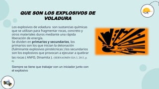 QUE SON LOS EXPLOSIVOS DE
VOLADURA
Los explosivos de voladura son sustancias químicas
que se utilizan para fragmentar rocas, concreto y
otros materiales duros mediante una rápida
liberación de energía.
Se dividen en primarios y secundarios, los
primarios son los que inician la detonación
(fulminante explosivos pirotécnicas ) los secundarios
son los explosivos que provocan a ejecutar a quebrar
las rocas ( ANFO, Dinamita ). (SERNAOMIN GIA 3, 2013, p.
6)
Siempre se tiene que trabajar con un iniciador junto con
el explosivo
 