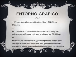 ENTORNO GRAFICO. 
 El entorno gráfico más utilizado en Unix y GNU/Linux: 
XWindow 
 
 XWindow es un sistema estandarizado para manejo de 
aplicaciones gráficas en Unix y es el utilizado por GNU/Linux. 
 
 Posee una arquitectura muy peculiar pensada no sólo para 
usar aplicaciones gráficas locales, sino que también remotas, 
además de brindar una gran flexibilidad al entorno y en definitiva 
al usuario del mismo. 
 