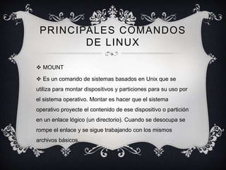 PRINCIPALES COMANDOS 
DE LINUX 
 MOUNT 
 Es un comando de sistemas basados en Unix que se 
utiliza para montar dispositivos y particiones para su uso por 
el sistema operativo. Montar es hacer que el sistema 
operativo proyecte el contenido de ese dispositivo o partición 
en un enlace lógico (un directorio). Cuando se desocupa se 
rompe el enlace y se sigue trabajando con los mismos 
archivos básicos. 
 