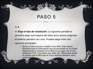 PASO 5 
 5 
 Elige el tipo de instalación. La siguiente pantalla te 
permitirá elegir qué espacio del disco duro quieres asignarle 
al sistema operativo de Linux. Puedes elegir entre dos 
opciones principales: 
• Borrar el disco actual e instalar Linux Mint. Esta opción 
eliminará toda la información que se encuentre en la unidad 
seleccionada e instalará Linux Mint en su lugar, por lo que 
perderás el OS o los datos que están allí. Utiliza esta opción 
si quieres que el Mint sea el único sistema operativo de la 
computadora. 
 