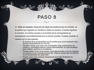PASO 8 
 Crea un usuario. Después de elegir las preferencias de entrada, se 
te pedirá que ingreses un nombre y crees un usuario. Cuando ingreses 
tu nombre, el nombre usuario y el nombre de la computadora se 
completarán automáticamente con tu primer nombre. Puedes cambiar el 
usuario por lo que quieras. 
• El nombre de la computadora es el nombre que se le mostrará a las 
demás computadoras en una red. 
• También, tienes que crear una contraseña. Esta combinación de 
usuario y contraseña será la cuenta administrador, la cual necesitas 
para realizar cambios en el sistema. 
• Puedes elegir entre iniciar sesión automáticamente o que se requiera 
un usuario y una contraseña para ello. Elige la opción que se adecúe 
a tus necesidades de seguridad. 
• Podrás crear más usuarios después de que haya finalizado la 
instalación. 
 
