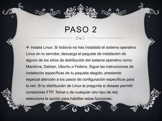 PASO 2 
 Instala Linux. Si todavía no has instalado el sistema operativo 
Linux en tu servidor, descarga el paquete de instalación de 
alguno de los sitios de distribución del sistema operativo como 
Mandriva, Debian, Ubuntu o Fedora. Sigue las instrucciones de 
instalación específicas de tu paquete elegido, prestando 
especial atención a los pasos de configuración específicos para 
la red. Si tu distribución de Linux te pregunta si deseas permitir 
conexiones FTP, Telnet o de cualquier otro tipo de red, 
selecciona la opción para habilitar estas funciones. 
 