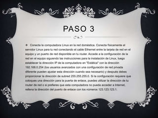 PASO 3 
 Conecta la computadora Linux en la red doméstica. Conecta físicamente el 
servidor Linux para tu red conectando el cable Ethernet entre la tarjeta de red en el 
equipo y un puerto de red disponible en tu router. Accede a la configuración de la 
red en el equipo siguiendo las instrucciones para la instalación de Linux, luego 
establecer la dirección IP de la computadora en "Estática" con la dirección 
192.168.0.254 (los usuarios avanzados con una configuración de red privada 
diferente pueden ajustar esta dirección cuando sea necesario) y después debes 
proporcionar la dirección de subred 255.255.255.0. Si la configuración requiere que 
coloques una dirección para la puerta de enlace, puedes utilizar la dirección de tu 
router de red o si prefieres que esta computadora no pueda acceder a Internet, 
rellena la dirección del puerto de enlace con los números 123.123.123.1. 
 