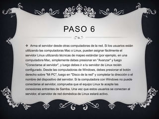 PASO 6 
 Arma el servidor desde otras computadoras de la red. Si los usuarios están 
utilizando las computadoras Mac o Linux, pueden asignar fácilmente el 
servidor Linux utilizando técnicas de mapeo estándar (por ejemplo, en una 
computadora Mac, simplemente debes presionar en "Avanzar" y luego 
"Conectarse al servidor", y luego debes ir a tu servidor de Linux recién 
configurado. Desde las computadoras de Windows, debes presionar el botón 
derecho sobre "Mi PC", luego en "Disco de la red" y completar la dirección o el 
nombre del dispositivo del servidor. Si la computadora con Windows no puede 
conectarse al servidor, comprueba que el equipo Linux te acepte las 
conexiones entrantes de Samba. Una vez que estos usuarios se conectan al 
servidor, el servidor de red doméstica de Linux estará activo. 
