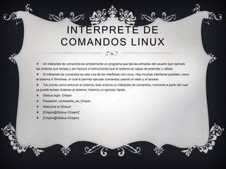 INTERPRETE DE 
COMANDOS LINUX 
 Un intérprete de comandos es simplemente un programa que lee las entradas del usuario (por ejemplo 
las órdenes que teclea) y las traduce a instrucciones que el sistema es capaz de entender y utilizar. 
 El intérprete de comandos es sólo una de las interfaces con Linux. Hay muchas interfaces posibles, como 
el sistema X Windows, el cual le permite ejecutar comandos usando el ratón y el teclado. 
 Tan pronto como entra en el sistema, éste arranca un intérprete de comandos, momento a partir del cual 
ya puede teclear órdenes al sistema. Veamos un ejemplo rápido. 
 Globus login: Crispin 
 Password: contraseña_de_Crispin 
 Welcome to Globus! 
 [Crispin@Globus /Crispin]' 
 [Crispin@Globus /Crispin]' 
 