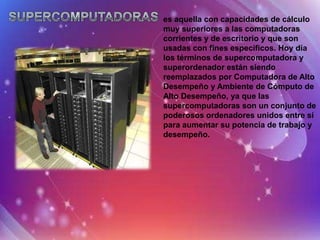 es aquella con capacidades de cálculo
muy superiores a las computadoras
corrientes y de escritorio y que son
usadas con fines específicos. Hoy día
los términos de supercomputadora y
superordenador están siendo
reemplazados por Computadora de Alto
Desempeño y Ambiente de Cómputo de
Alto Desempeño, ya que las
supercomputadoras son un conjunto de
poderosos ordenadores unidos entre sí
para aumentar su potencia de trabajo y
desempeño.
 