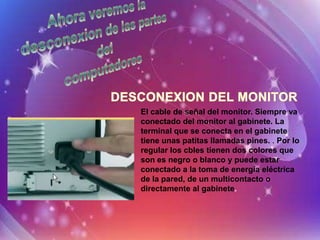 El cable de señal del monitor. Siempre va
conectado del monitor al gabinete. La
terminal que se conecta en el gabinete
tiene unas patitas llamadas pines. . Por lo
regular los cbles tienen dos colores que
son es negro o blanco y puede estar
conectado a la toma de energía eléctrica
de la pared, de un multicontacto o
directamente al gabinete.
 