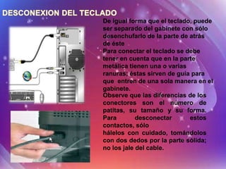 De igual forma que el teclado, puede
ser separado del gabinete con sólo
desenchufarlo de la parte de atrás
de éste
Para conectar el teclado se debe
tener en cuenta que en la parte
metálica tienen una o varias
ranuras; éstas sirven de guía para
que entren de una sola manera en el
gabinete.
Observe que las diferencias de los
conectores son el número de
patitas, su tamaño y su forma.
Para        desconectar      estos
contactos, sólo
hálelos con cuidado, tomándolos
con dos dedos por la parte sólida;
no los jale del cable.
 