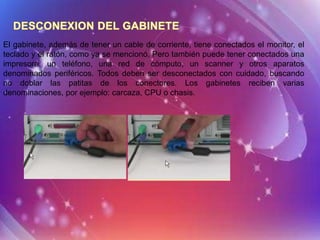 El gabinete, además de tener un cable de corriente, tiene conectados el monitor, el
teclado y el ratón, como ya se mencionó. Pero también puede tener conectados una
impresora, un teléfono, una red de cómputo, un scanner y otros aparatos
denominados periféricos. Todos deben ser desconectados con cuidado, buscando
no doblar las patitas de los conectores. Los gabinetes reciben varias
denominaciones, por ejemplo: carcaza, CPU o chasis.
 