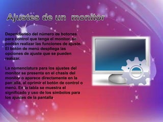 Dependiendo del número de botones
para control que tenga el monitor, se
podrán realizar las funciones de ajuste.
El botón de menú despliega las
opciones de ajuste que se pueden
realizar.

La nomenclatura para los ajustes del
monitor se presenta en el chasis del
monitor o aparece directamente en la
pantalla, al oprimir el botón de control o
menú. En la tabla se muestra el
significado y uso de los símbolos para
los ajustes de la pantalla.
 