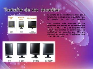 El tamaño de los monitores se mide por la
longitud de la diagonal de la pantalla y por
lo    regular   se   da     en    pulgadas.

Los tamaños más comunes de los
monitores que existen en el mercado son
de: 9, 14, 15, 17, 19 y 21 pulgadas. Para
calcular los tamaños en centímetros, sólo
multiplique las pulgadas por 2.54, por
ejemplo, un monitor de 15 pulgadas mide
15 x 2.54 = 38.1 cm.
 